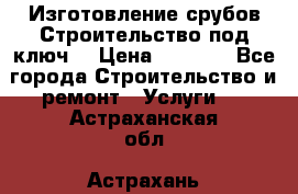 Изготовление срубов.Строительство под ключ. › Цена ­ 8 000 - Все города Строительство и ремонт » Услуги   . Астраханская обл.,Астрахань г.